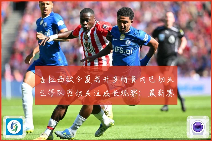吉拉西欲今夏离开多特费内巴切米兰等队密切关注成长观察：最新赛事动态与深度分析