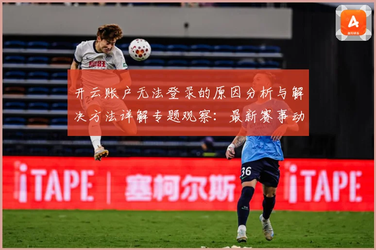 开云账户无法登录的原因分析与解决方法详解专题观察：最新赛事动态与深度分析