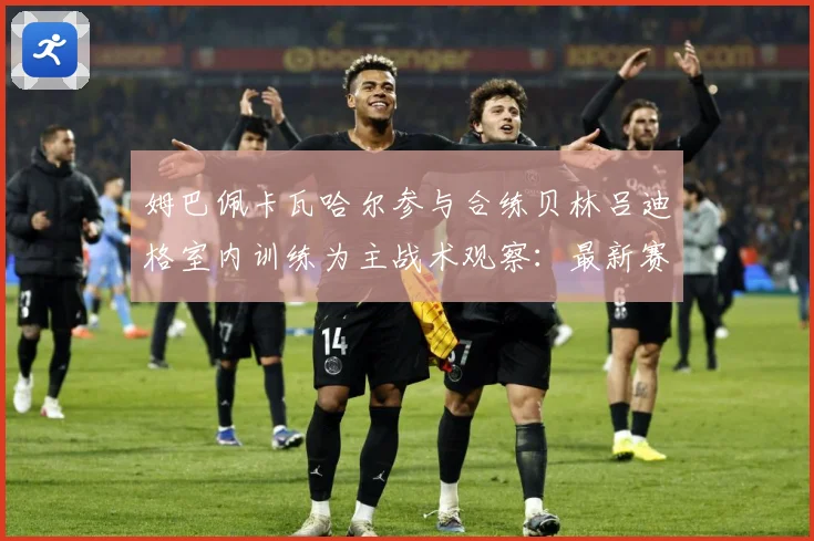 姆巴佩卡瓦哈尔参与合练贝林吕迪格室内训练为主战术观察：最新赛事动态与深度分析
