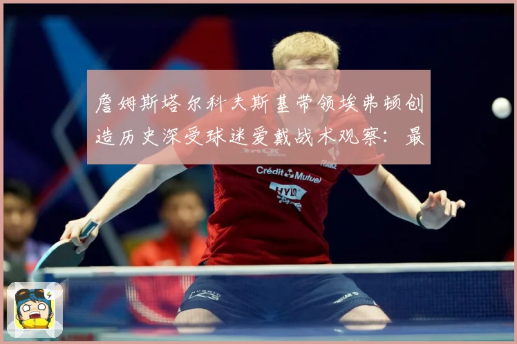 詹姆斯塔尔科夫斯基带领埃弗顿创造历史深受球迷爱戴战术观察：最新赛事动态与深度分析