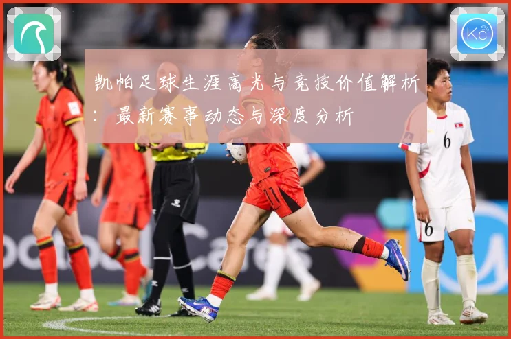 凯帕足球生涯高光与竞技价值解析：最新赛事动态与深度分析