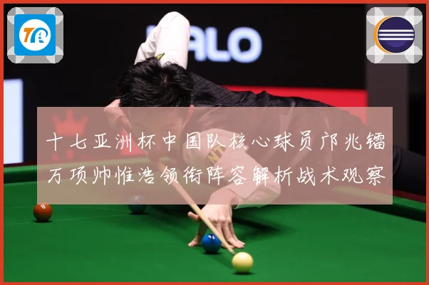十七亚洲杯中国队核心球员邝兆镭万项帅惟浩领衔阵容解析战术观察：最新赛事动态与深度分析
