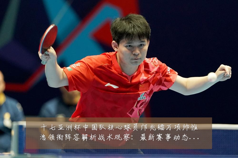 十七亚洲杯中国队核心球员邝兆镭万项帅惟浩领衔阵容解析战术观察:最新赛事动态与深度分析