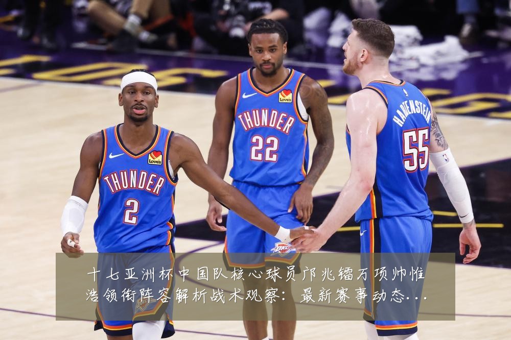 十七亚洲杯中国队核心球员邝兆镭万项帅惟浩领衔阵容解析战术观察：最新赛事动态与深度分析