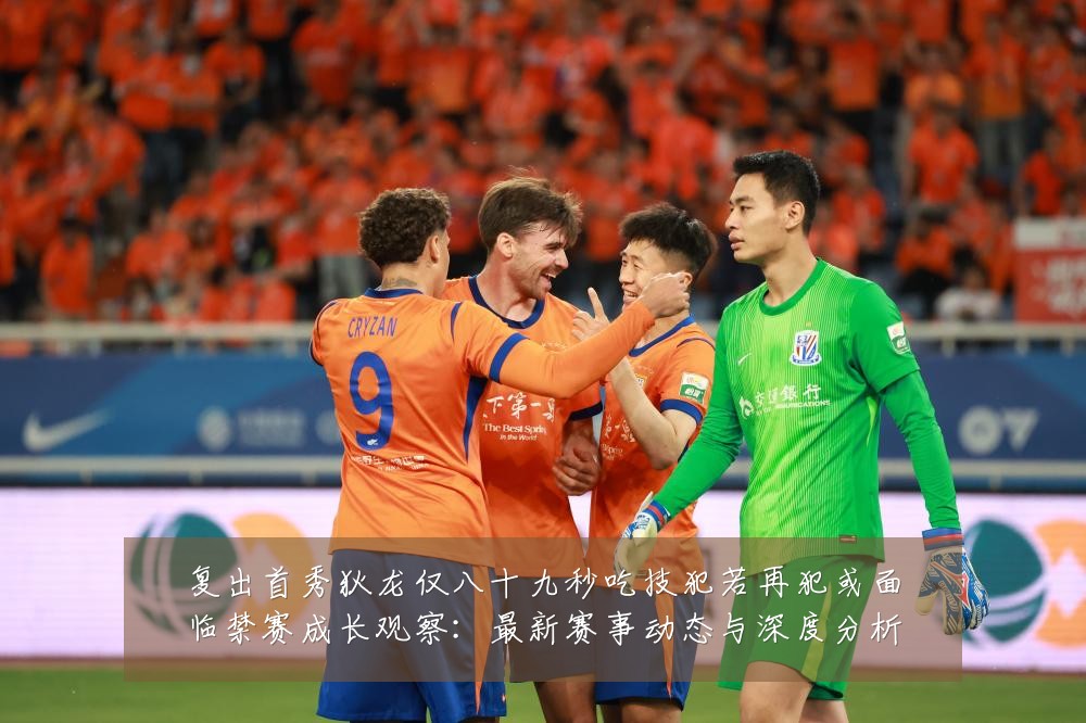 复出首秀狄龙仅八十九秒吃技犯若再犯或面临禁赛成长观察:最新赛事动态与深度分析